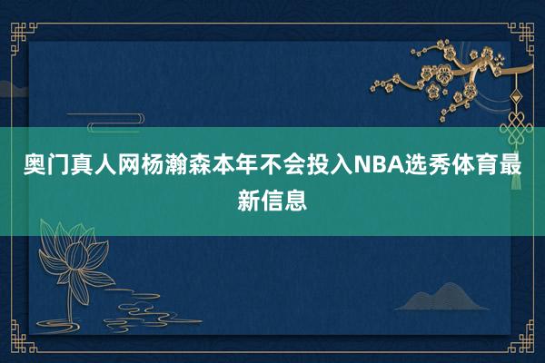 奥门真人网杨瀚森本年不会投入NBA选秀体育最新信息