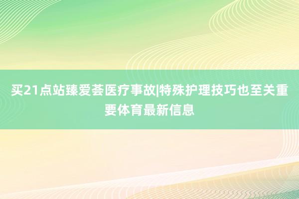 买21点站臻爱荟医疗事故|特殊护理技巧也至关重要体育最新信息