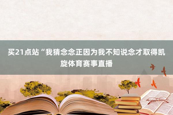 买21点站　　“我猜念念正因为我不知说念才取得凯旋体育赛事直播