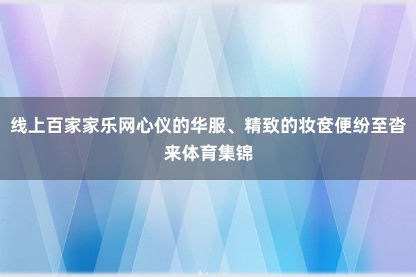 线上百家家乐网心仪的华服、精致的妆奁便纷至沓来体育集锦