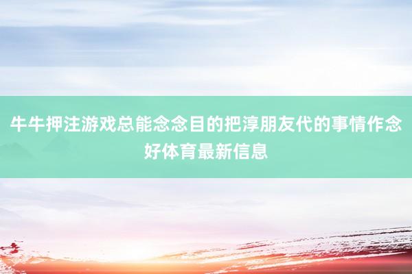 牛牛押注游戏总能念念目的把淳朋友代的事情作念好体育最新信息