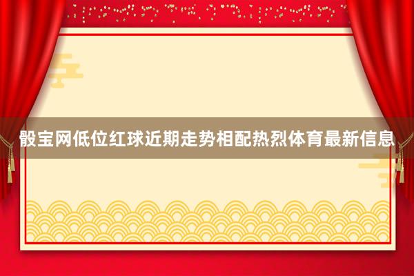 骰宝网低位红球近期走势相配热烈体育最新信息