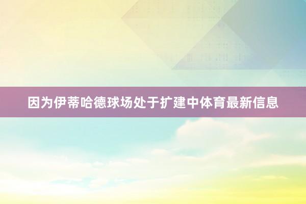 因为伊蒂哈德球场处于扩建中体育最新信息