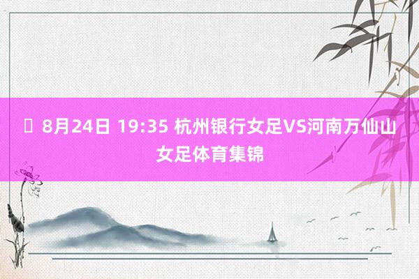 ⏰8月24日 19:35 杭州银行女足VS河南万仙山女足体育集锦