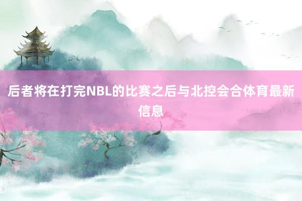 后者将在打完NBL的比赛之后与北控会合体育最新信息