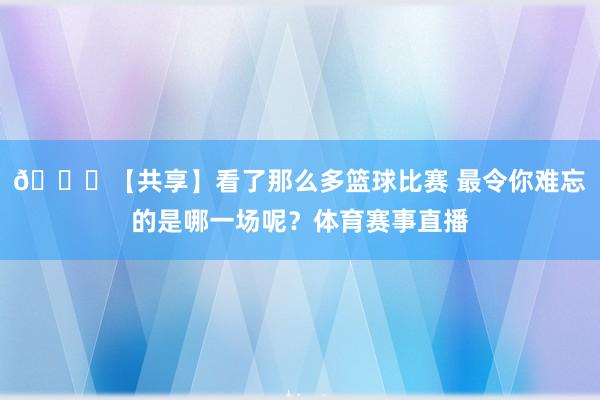 🏀【共享】看了那么多篮球比赛 最令你难忘的是哪一场呢？体育赛事直播