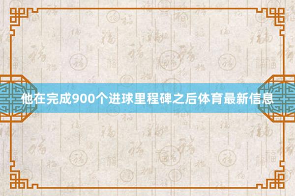 他在完成900个进球里程碑之后体育最新信息