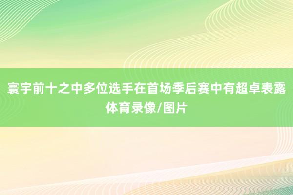 寰宇前十之中多位选手在首场季后赛中有超卓表露体育录像/图片