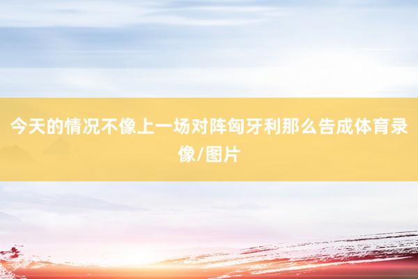 今天的情况不像上一场对阵匈牙利那么告成体育录像/图片