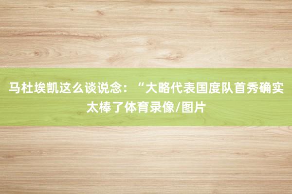 马杜埃凯这么谈说念：“大略代表国度队首秀确实太棒了体育录像/图片