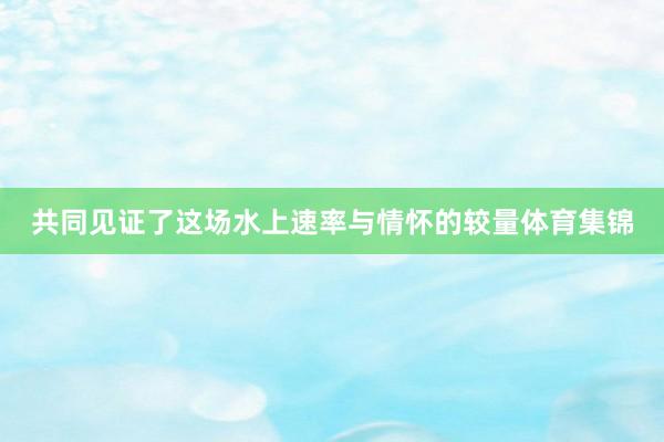 共同见证了这场水上速率与情怀的较量体育集锦