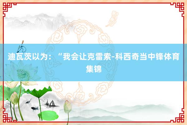 迪瓦茨以为：“我会让克雷索-科西奇当中锋体育集锦