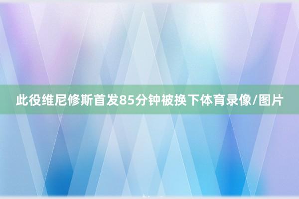 此役维尼修斯首发85分钟被换下体育录像/图片