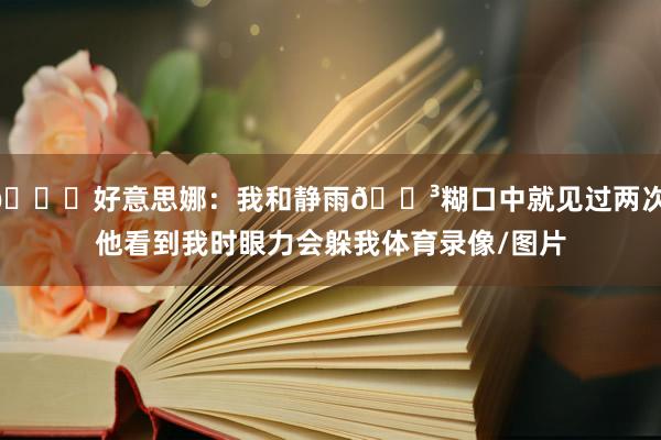 😉好意思娜：我和静雨🐳糊口中就见过两次 他看到我时眼力会躲我体育录像/图片