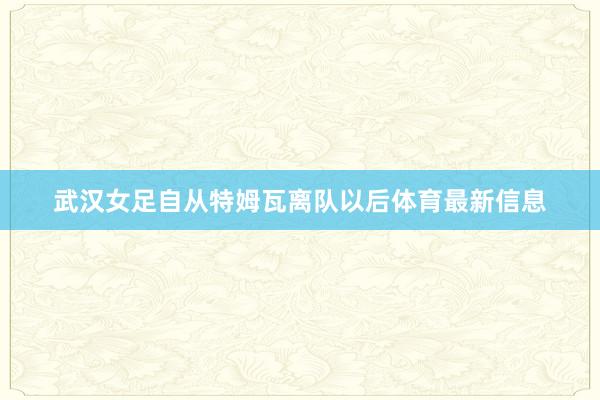 武汉女足自从特姆瓦离队以后体育最新信息