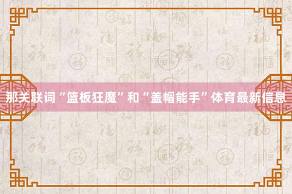 那关联词“篮板狂魔”和“盖帽能手”体育最新信息