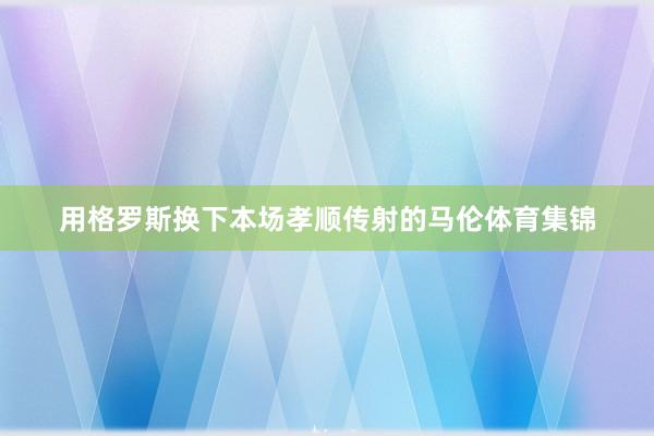 用格罗斯换下本场孝顺传射的马伦体育集锦