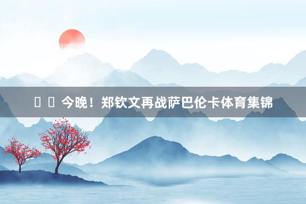 ‍‍今晚！郑钦文再战萨巴伦卡体育集锦